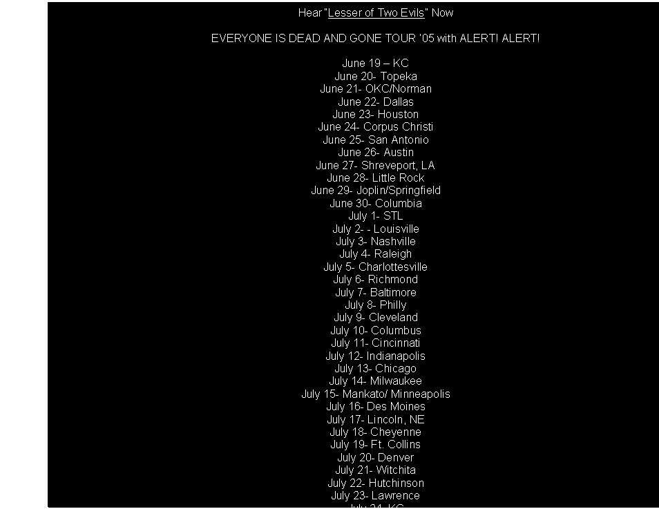 Text Box: Hear Lesser of Two Evils Now

EVERYONE IS DEAD AND GONE TOUR 05 with ALERT! ALERT!

June 19  KC
June 20- Topeka
June 21- OKC/Norman
June 22- Dallas
June 23- Houston
June 24- Corpus Christi
June 25- San Antonio
June 26- Austin
June 27- Shreveport, LA
June 28- Little Rock
June 29- Joplin/Springfield
June 30- Columbia
July 1- STL
July 2- - Louisville
July 3- Nashville
July 4- Raleigh
July 5- Charlottesville
July 6- Richmond
July 7- Baltimore
July 8- Philly
July 9- Cleveland
July 10- Columbus
July 11- Cincinnati
July 12- Indianapolis
July 13- Chicago
July 14- Milwaukee
July 15- Mankato/ Minneapolis
July 16- Des Moines
July 17- Lincoln, NE
July 18- Cheyenne
July 19- Ft. Collins
July 20- Denver
July 21- Witchita
July 22- Hutchinson
July 23- Lawrence
July 24- KC
