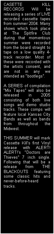 Text Box: CASETTE KILL RECORDS Will be releasing a series of LIVE recorded cassette tapes from summer 2004. Many shows which took place at The Spitfire Club during that momentous summer were recorded from the board straight to tape on a low quality 4-track recorder. Most of these were recorded with the artists consent, and are not in any we intended as “bootlegs”. 

A SERIES of compilation “Mix Tapes” will also be released in 2005 consisting of both live songs and demo studio tracks. These comps will feature local Kansas City Bands as well as bands from throughout the Midwest.

THIS SUMMER will mark Cassette Kill’s first Vinyl release with ALERT! ALERT!’s “Doctors are Thieves” 7 inch single. Following that will be a release from THE BLACKOUTS featuring some classic hits and never-before-heard tracks.


